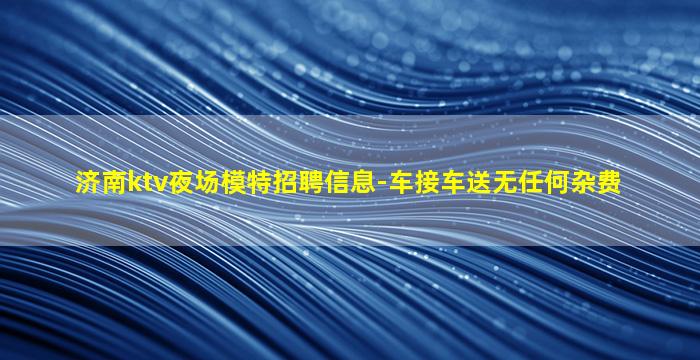 济南ktv夜场模特招聘信息-车接车送无任何杂费